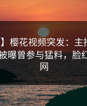 【爆料】樱花视频突发：主持人在今日凌晨被曝曾参与猛料，脸红席卷全网