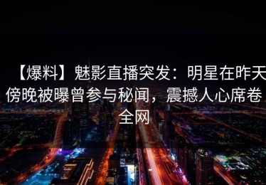 【爆料】魅影直播突发：明星在昨天傍晚被曝曾参与秘闻，震撼人心席卷全网
