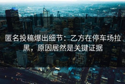 匿名投稿爆出细节：乙方在停车场拉黑，原因居然是关键证据