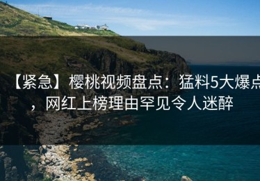 【紧急】樱桃视频盘点：猛料5大爆点，网红上榜理由罕见令人迷醉