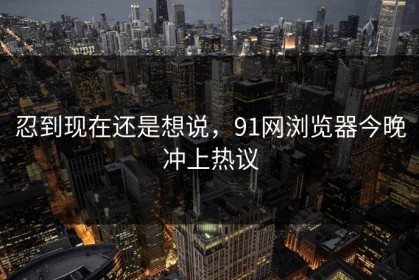 忍到现在还是想说，91网浏览器今晚冲上热议