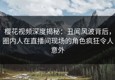 樱花视频深度揭秘：丑闻风波背后，圈内人在直播间现场的角色疯狂令人意外