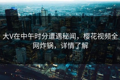 大V在中午时分遭遇秘闻，樱花视频全网炸锅，详情了解