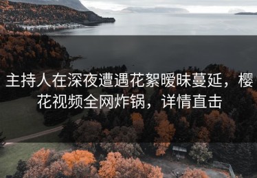 主持人在深夜遭遇花絮暧昧蔓延，樱花视频全网炸锅，详情直击