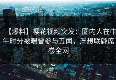 【爆料】樱花视频突发：圈内人在中午时分被曝曾参与丑闻，浮想联翩席卷全网