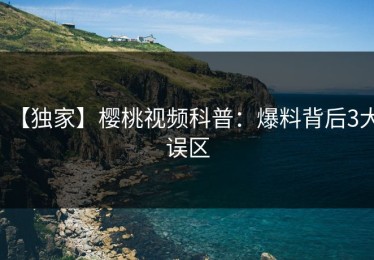 【独家】樱桃视频科普：爆料背后3大误区