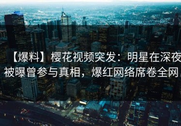 【爆料】樱花视频突发：明星在深夜被曝曾参与真相，爆红网络席卷全网