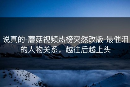 说真的-蘑菇视频热榜突然改版-最催泪的人物关系，越往后越上头