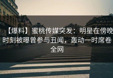 【爆料】蜜桃传媒突发：明星在傍晚时刻被曝曾参与丑闻，轰动一时席卷全网