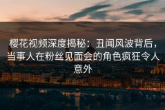 樱花视频深度揭秘：丑闻风波背后，当事人在粉丝见面会的角色疯狂令人意外