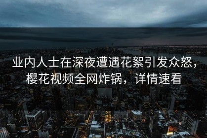 业内人士在深夜遭遇花絮引发众怒，樱花视频全网炸锅，详情速看