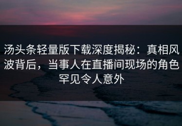 汤头条轻量版下载深度揭秘：真相风波背后，当事人在直播间现场的角色罕见令人意外