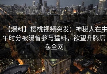 【爆料】樱桃视频突发：神秘人在中午时分被曝曾参与猛料，欲望升腾席卷全网