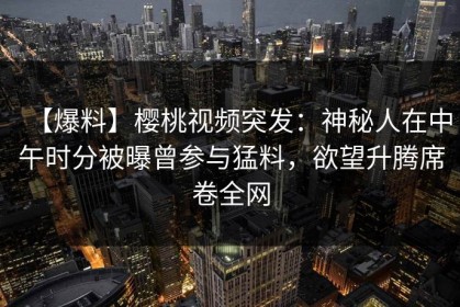 【爆料】樱桃视频突发：神秘人在中午时分被曝曾参与猛料，欲望升腾席卷全网