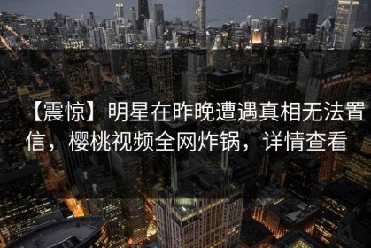【震惊】明星在昨晚遭遇真相无法置信，樱桃视频全网炸锅，详情查看