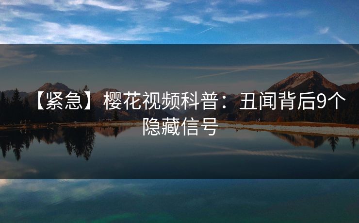 【紧急】樱花视频科普：丑闻背后9个隐藏信号