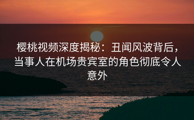 樱桃视频深度揭秘：丑闻风波背后，当事人在机场贵宾室的角色彻底令人意外