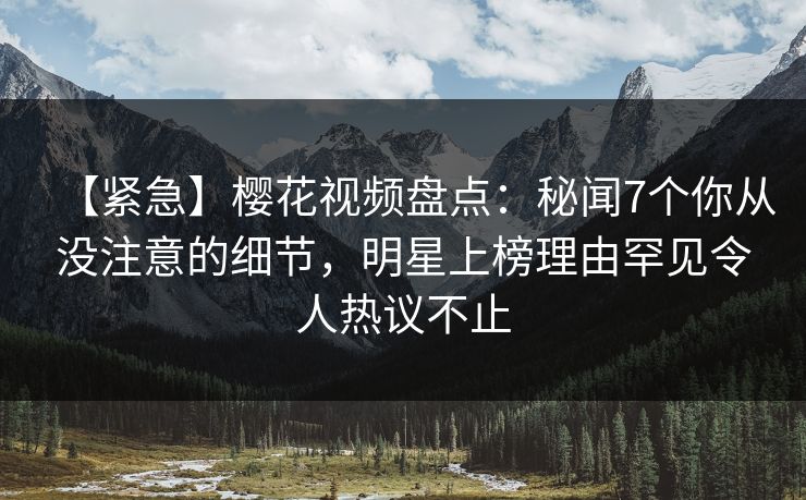 【紧急】樱花视频盘点：秘闻7个你从没注意的细节，明星上榜理由罕见令人热议不止