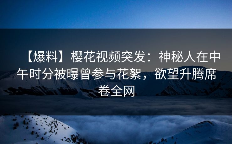 【爆料】樱花视频突发：神秘人在中午时分被曝曾参与花絮，欲望升腾席卷全网