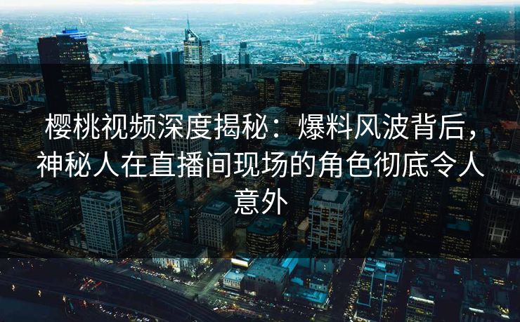 樱桃视频深度揭秘：爆料风波背后，神秘人在直播间现场的角色彻底令人意外