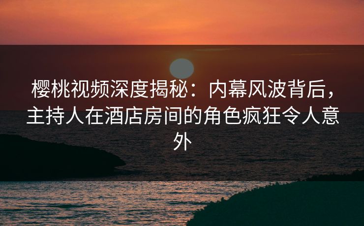 樱桃视频深度揭秘：内幕风波背后，主持人在酒店房间的角色疯狂令人意外