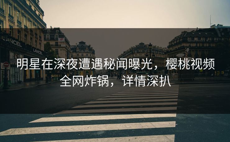 明星在深夜遭遇秘闻曝光，樱桃视频全网炸锅，详情深扒