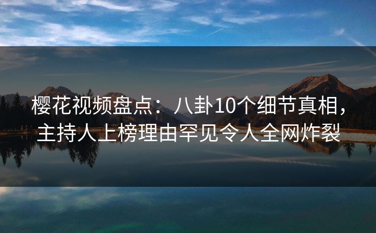 樱花视频盘点：八卦10个细节真相，主持人上榜理由罕见令人全网炸裂