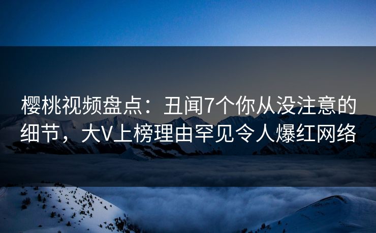 樱桃视频盘点：丑闻7个你从没注意的细节，大V上榜理由罕见令人爆红网络