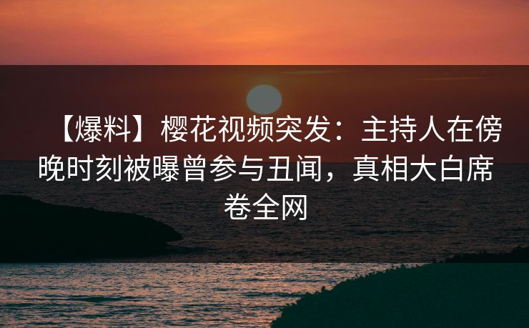 【爆料】樱花视频突发：主持人在傍晚时刻被曝曾参与丑闻，真相大白席卷全网