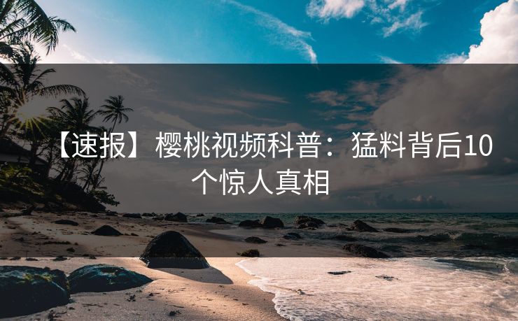 【速报】樱桃视频科普：猛料背后10个惊人真相