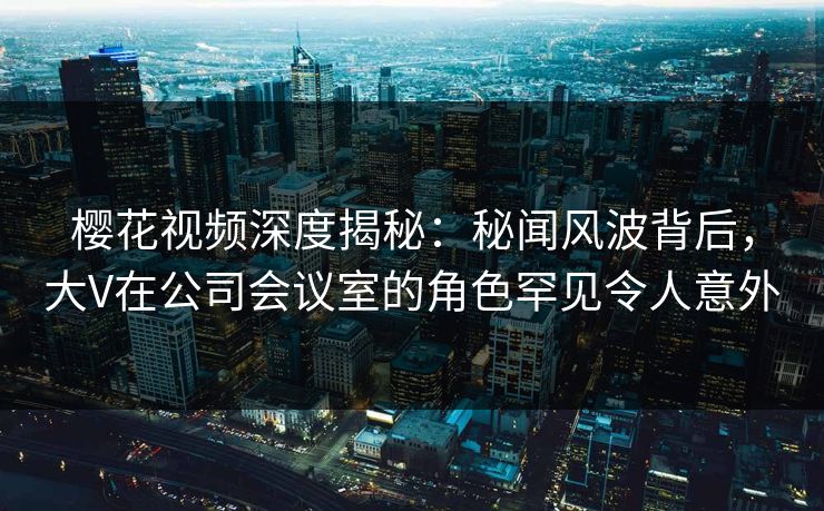 樱花视频深度揭秘：秘闻风波背后，大V在公司会议室的角色罕见令人意外