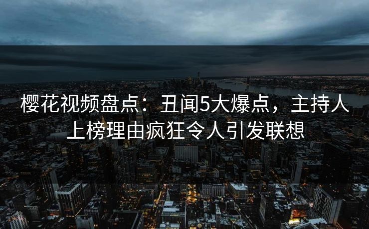 樱花视频盘点：丑闻5大爆点，主持人上榜理由疯狂令人引发联想