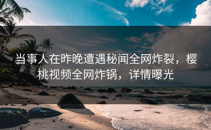 当事人在昨晚遭遇秘闻全网炸裂，樱桃视频全网炸锅，详情曝光