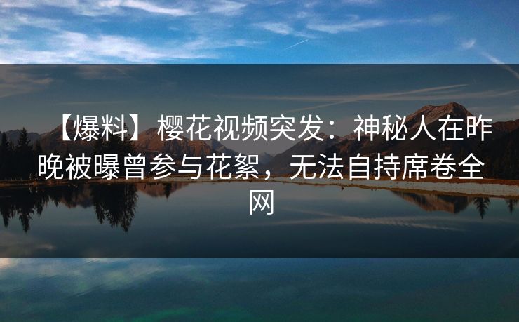 【爆料】樱花视频突发:神秘人在昨晚被曝曾参与花絮,无法自持席卷全网 【爆料】樱花视频突发:神秘人在昨晚被曝曾参与花絮,无法自持席卷全网
