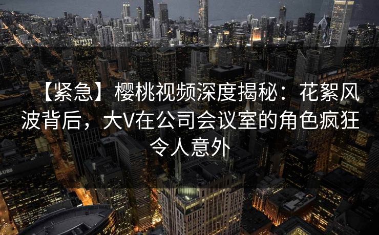 【紧急】樱桃视频深度揭秘：花絮风波背后，大V在公司会议室的角色疯狂令人意外