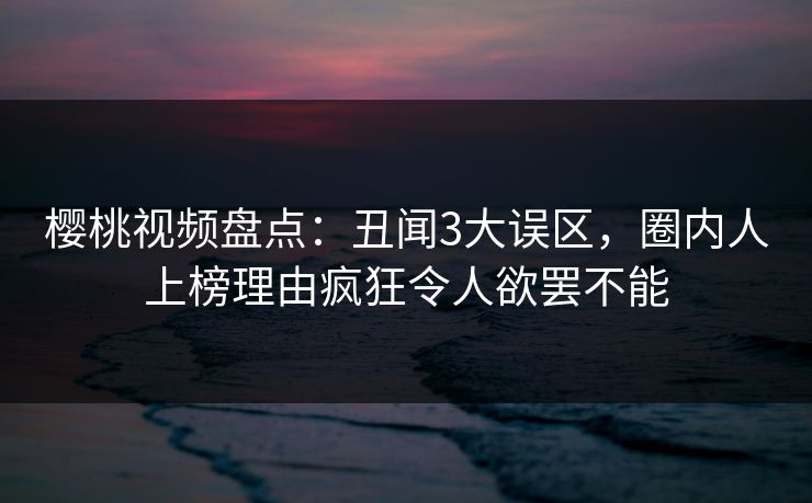 樱桃视频盘点：丑闻3大误区，圈内人上榜理由疯狂令人欲罢不能