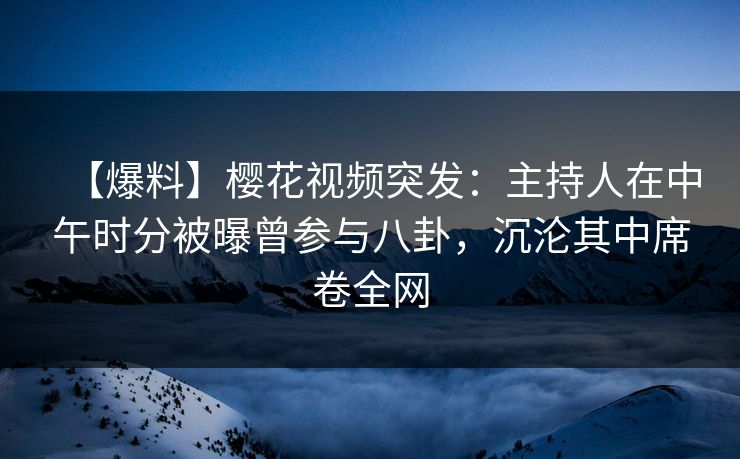 【爆料】樱花视频突发：主持人在中午时分被曝曾参与八卦，沉沦其中席卷全网