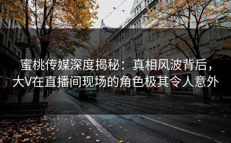 蜜桃传媒深度揭秘：真相风波背后，大V在直播间现场的角色极其令人意外