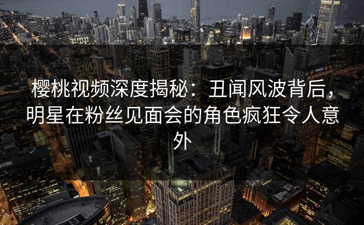 樱桃视频深度揭秘:丑闻风波背后,明星在粉丝见面会的角色疯狂令人意外 樱桃视频深度揭秘:丑闻风波背后,明星在粉丝见面会的角色疯狂令人意外