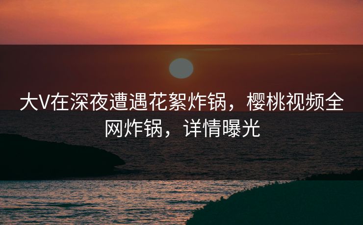 大V在深夜遭遇花絮炸锅，樱桃视频全网炸锅，详情曝光