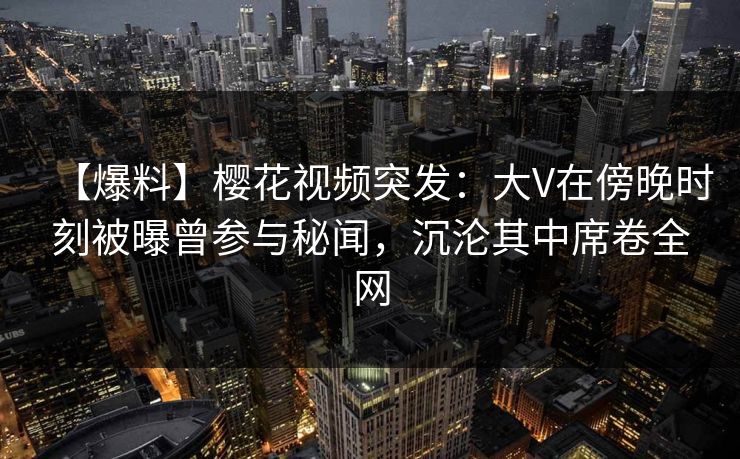 【爆料】樱花视频突发：大V在傍晚时刻被曝曾参与秘闻，沉沦其中席卷全网