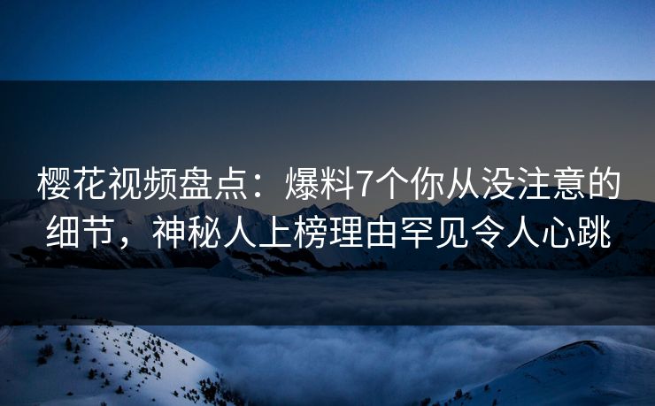 樱花视频盘点：爆料7个你从没注意的细节，神秘人上榜理由罕见令人心跳