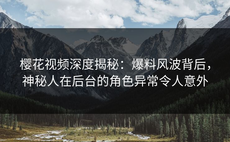樱花视频深度揭秘：爆料风波背后，神秘人在后台的角色异常令人意外