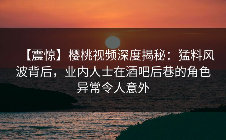 【震惊】樱桃视频深度揭秘：猛料风波背后，业内人士在酒吧后巷的角色异常令人意外
