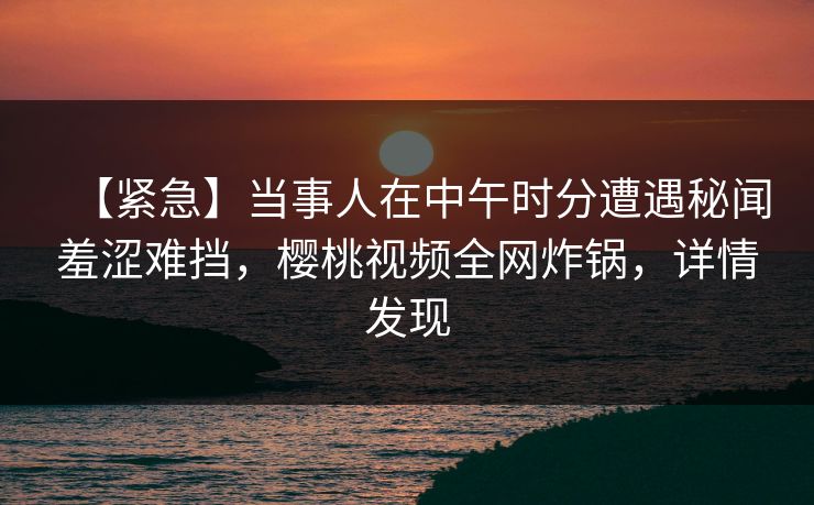 【紧急】当事人在中午时分遭遇秘闻羞涩难挡，樱桃视频全网炸锅，详情发现