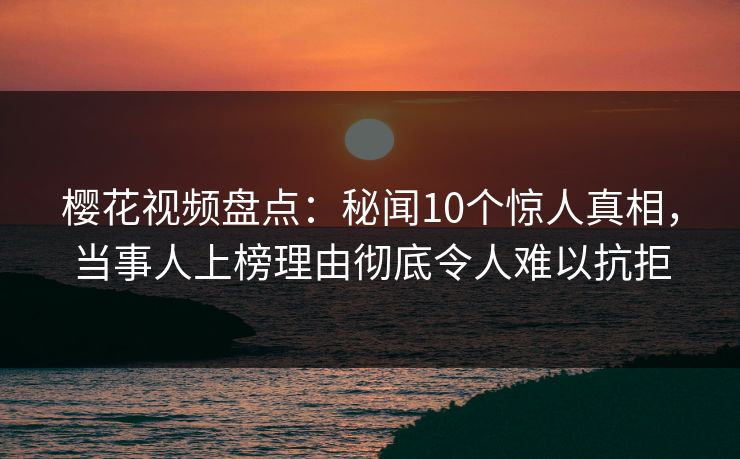 樱花视频盘点：秘闻10个惊人真相，当事人上榜理由彻底令人难以抗拒