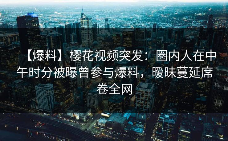 【爆料】樱花视频突发：圈内人在中午时分被曝曾参与爆料，暧昧蔓延席卷全网