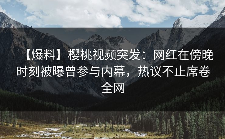 【爆料】樱桃视频突发：网红在傍晚时刻被曝曾参与内幕，热议不止席卷全网