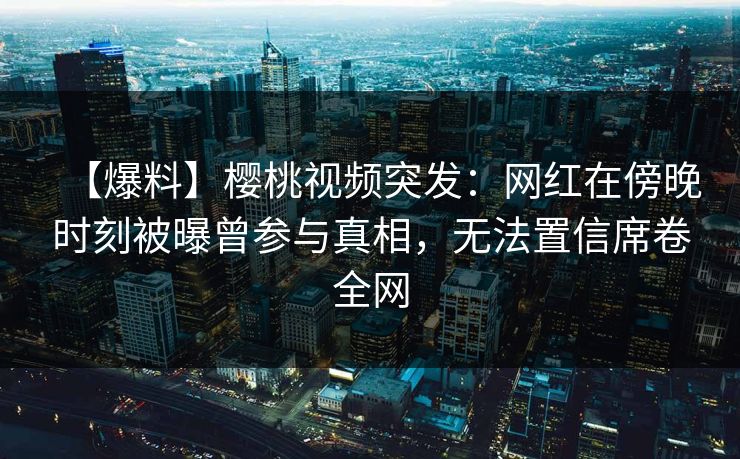 【爆料】樱桃视频突发：网红在傍晚时刻被曝曾参与真相，无法置信席卷全网