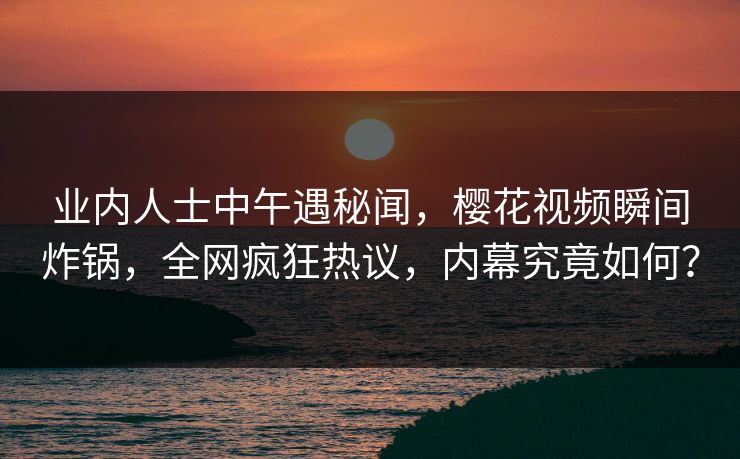业内人士中午遇秘闻，樱花视频瞬间炸锅，全网疯狂热议，内幕究竟如何？